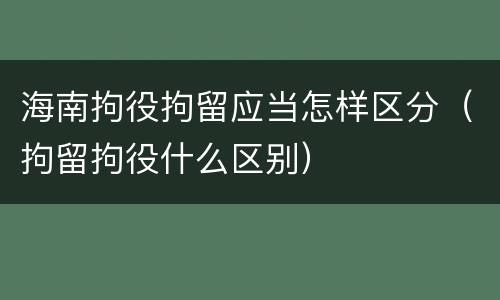 海南拘役拘留应当怎样区分（拘留拘役什么区别）