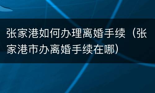张家港如何办理离婚手续（张家港市办离婚手续在哪）