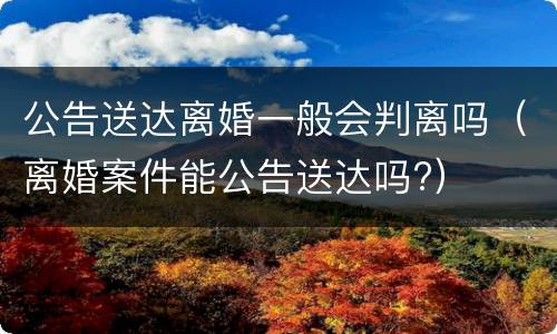 公告送达离婚一般会判离吗（离婚案件能公告送达吗?）
