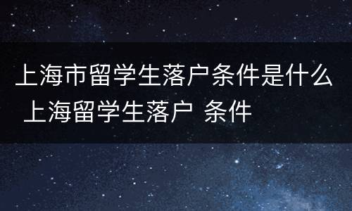 上海市留学生落户条件是什么 上海留学生落户 条件