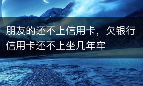 朋友的还不上信用卡，欠银行信用卡还不上坐几年牢
