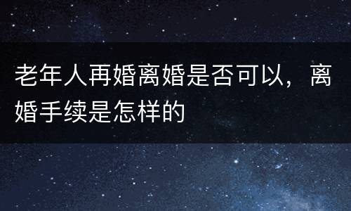 老年人再婚离婚是否可以，离婚手续是怎样的