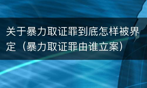 关于暴力取证罪到底怎样被界定（暴力取证罪由谁立案）