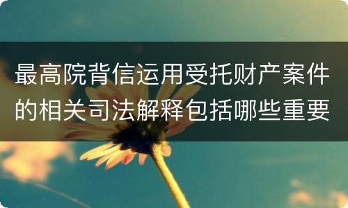 最高院背信运用受托财产案件的相关司法解释包括哪些重要规定