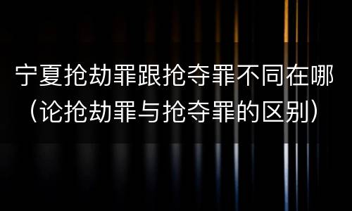 宁夏抢劫罪跟抢夺罪不同在哪（论抢劫罪与抢夺罪的区别）
