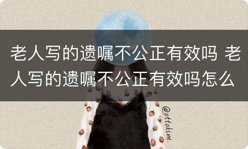 老人写的遗嘱不公正有效吗 老人写的遗嘱不公正有效吗怎么办