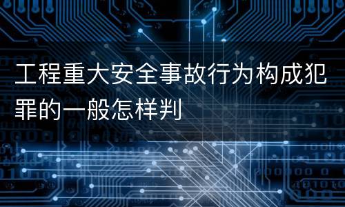 工程重大安全事故行为构成犯罪的一般怎样判