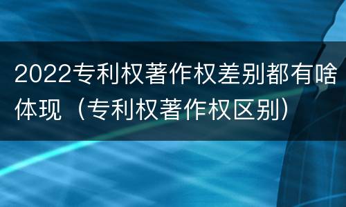 2022专利权著作权差别都有啥体现（专利权著作权区别）