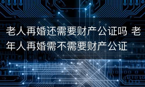 老人再婚还需要财产公证吗 老年人再婚需不需要财产公证