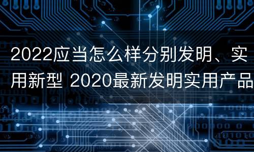 2022应当怎么样分别发明、实用新型 2020最新发明实用产品