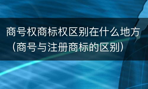商号权商标权区别在什么地方（商号与注册商标的区别）