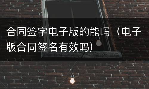 合同签字电子版的能吗（电子版合同签名有效吗）