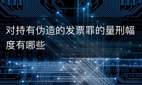 对持有伪造的发票罪的量刑幅度有哪些