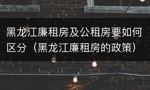 黑龙江廉租房及公租房要如何区分（黑龙江廉租房的政策）