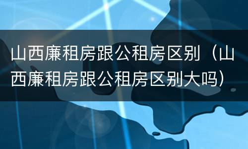 山西廉租房跟公租房区别（山西廉租房跟公租房区别大吗）