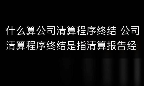 什么算公司清算程序终结 公司清算程序终结是指清算报告经