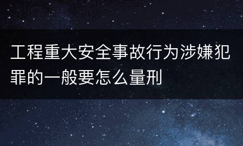工程重大安全事故行为涉嫌犯罪的一般要怎么量刑