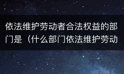 依法维护劳动者合法权益的部门是（什么部门依法维护劳动者的权益）