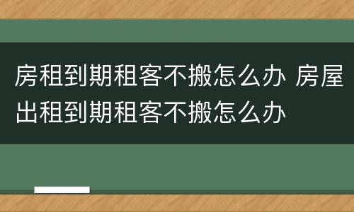 房租到期租客不搬怎么办 房屋出租到期租客不搬怎么办