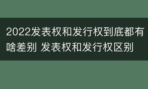 2022发表权和发行权到底都有啥差别 发表权和发行权区别