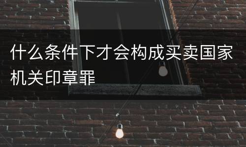 什么条件下才会构成买卖国家机关印章罪
