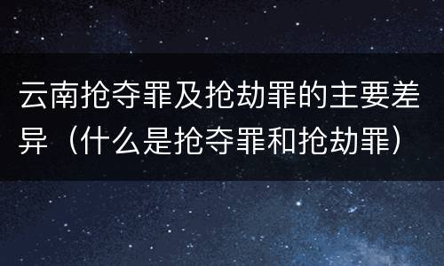 云南抢夺罪及抢劫罪的主要差异（什么是抢夺罪和抢劫罪）