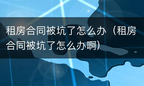 租房合同被坑了怎么办（租房合同被坑了怎么办啊）