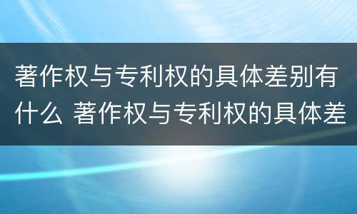 著作权与专利权的具体差别有什么 著作权与专利权的具体差别有什么特点