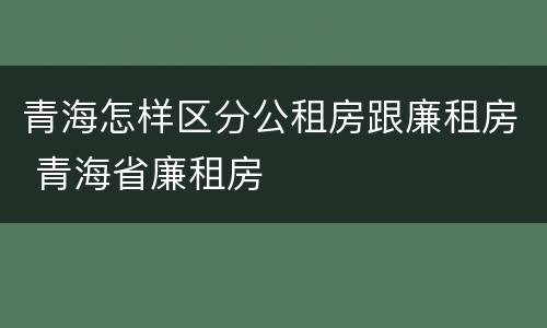 青海怎样区分公租房跟廉租房 青海省廉租房