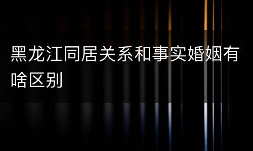 黑龙江同居关系和事实婚姻有啥区别