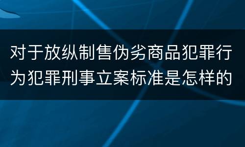 对于放纵制售伪劣商品犯罪行为犯罪刑事立案标准是怎样的