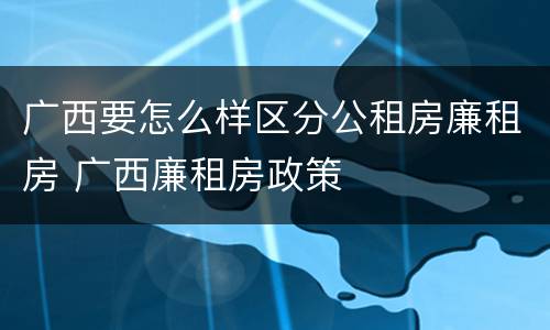 广西要怎么样区分公租房廉租房 广西廉租房政策