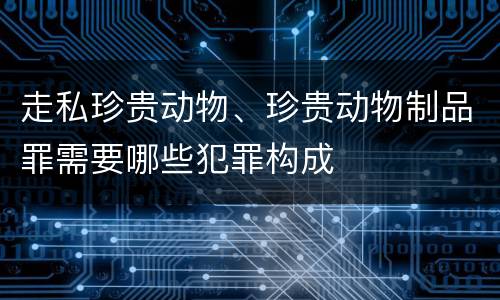 走私珍贵动物、珍贵动物制品罪需要哪些犯罪构成