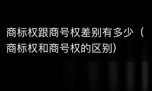 商标权跟商号权差别有多少（商标权和商号权的区别）