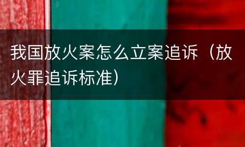 我国放火案怎么立案追诉（放火罪追诉标准）