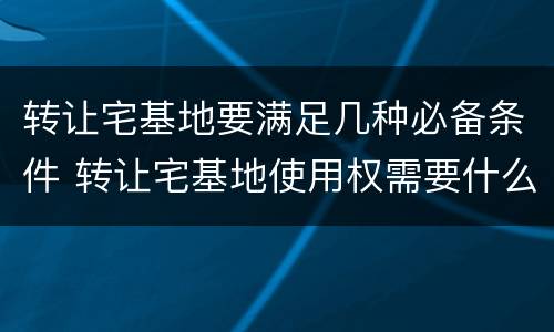 转让宅基地要满足几种必备条件 转让宅基地使用权需要什么手续