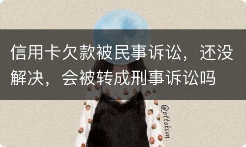 信用卡欠款被民事诉讼，还没解决，会被转成刑事诉讼吗