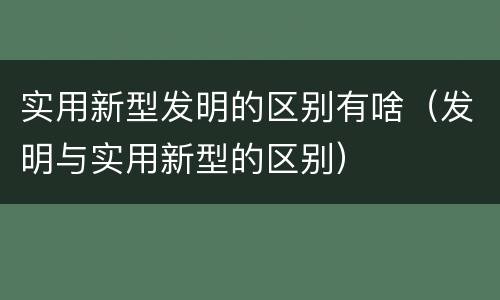 实用新型发明的区别有啥（发明与实用新型的区别）