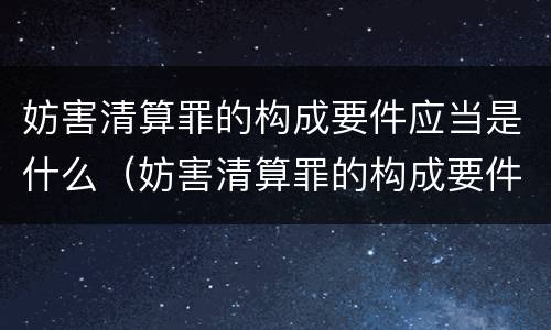 妨害清算罪的构成要件应当是什么（妨害清算罪的构成要件应当是什么）