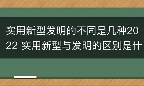 实用新型发明的不同是几种2022 实用新型与发明的区别是什么