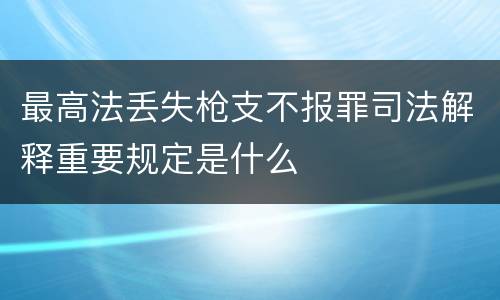 最高法丢失枪支不报罪司法解释重要规定是什么