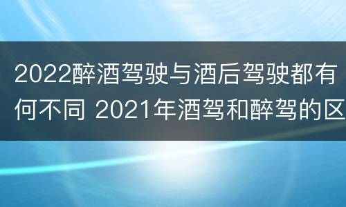 2022醉酒驾驶与酒后驾驶都有何不同 2021年酒驾和醉驾的区别处罚