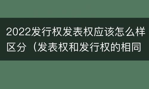 2022发行权发表权应该怎么样区分（发表权和发行权的相同点）