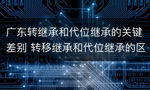 广东转继承和代位继承的关键差别 转移继承和代位继承的区别