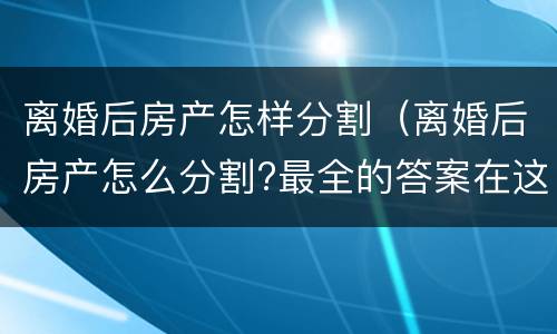 离婚后房产怎样分割（离婚后房产怎么分割?最全的答案在这里）