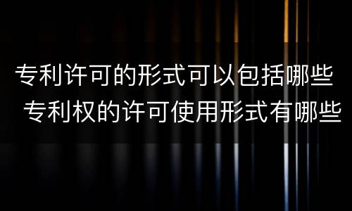 专利许可的形式可以包括哪些 专利权的许可使用形式有哪些