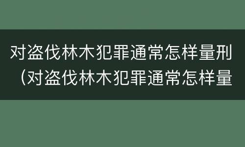 对盗伐林木犯罪通常怎样量刑（对盗伐林木犯罪通常怎样量刑的）
