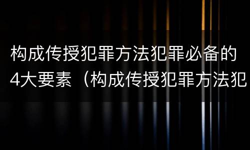 构成传授犯罪方法犯罪必备的4大要素（构成传授犯罪方法犯罪必备的4大要素是）