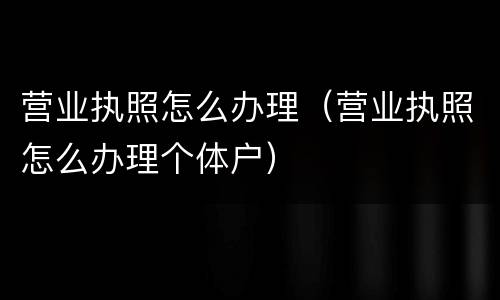 营业执照怎么办理（营业执照怎么办理个体户）