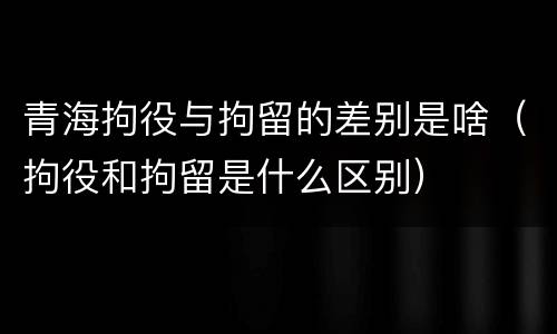 青海拘役与拘留的差别是啥（拘役和拘留是什么区别）